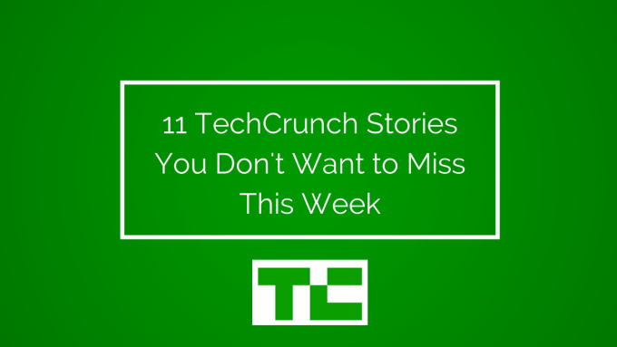 11 TechCrunch Stories You Don't Want to Miss This Week